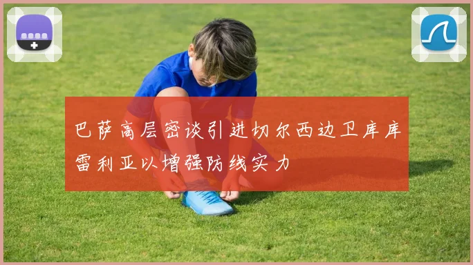 巴萨高层密谈引进切尔西边卫库库雷利亚以增强防线实力