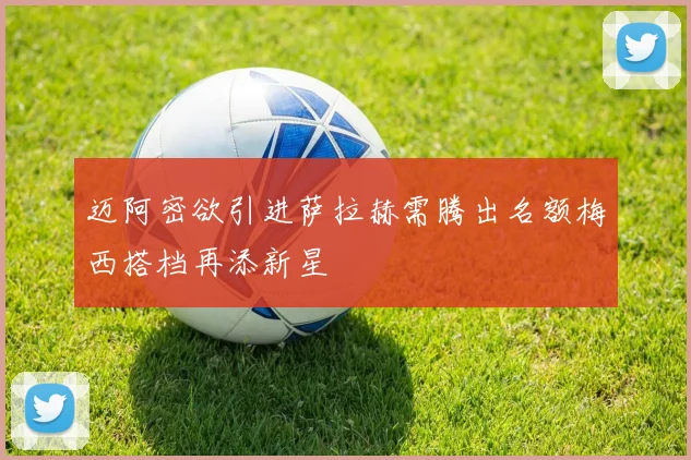 迈阿密欲引进萨拉赫需腾出名额梅西搭档再添新星